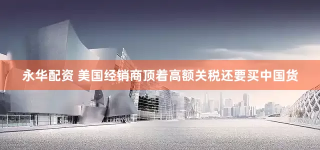 永华配资 美国经销商顶着高额关税还要买中国货