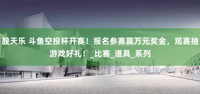 股天乐 斗鱼空投杯开赛！报名参赛赢万元奖金，观赛抽游戏好礼！_比赛_道具_系列