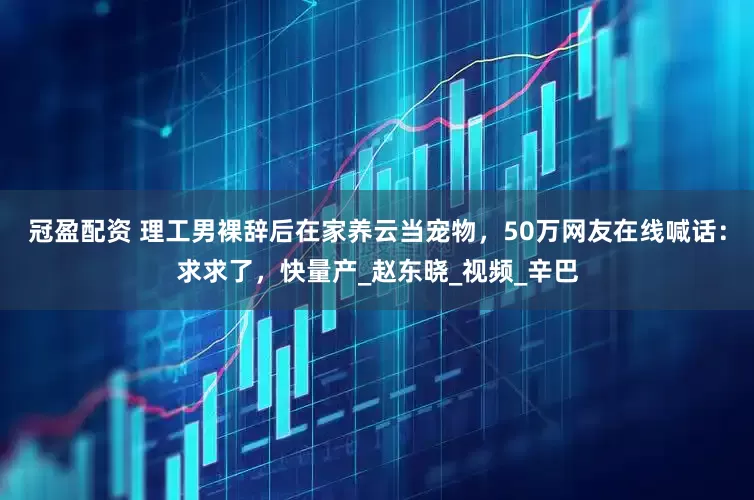冠盈配资 理工男裸辞后在家养云当宠物，50万网友在线喊话：求求了，快量产_赵东晓_视频_辛巴