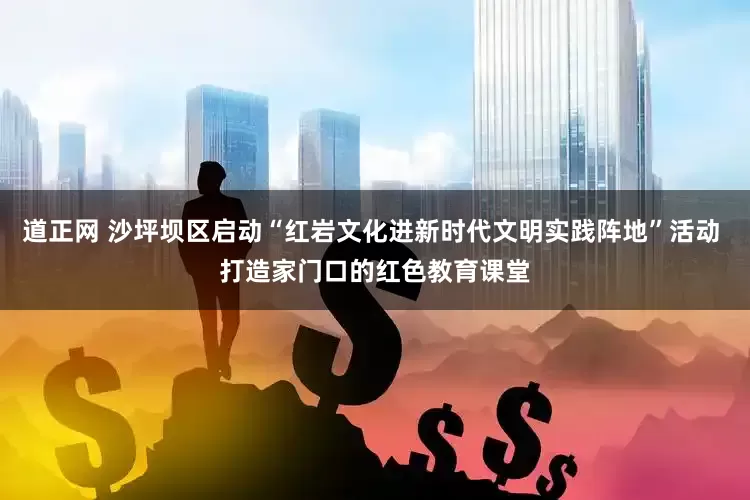 道正网 沙坪坝区启动“红岩文化进新时代文明实践阵地”活动 打造家门口的红色教育课堂