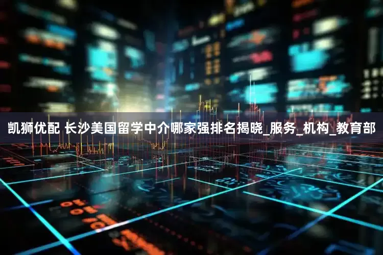 凯狮优配 长沙美国留学中介哪家强排名揭晓_服务_机构_教育部