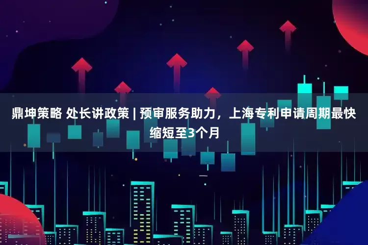 鼎坤策略 处长讲政策 | 预审服务助力，上海专利申请周期最快缩短至3个月