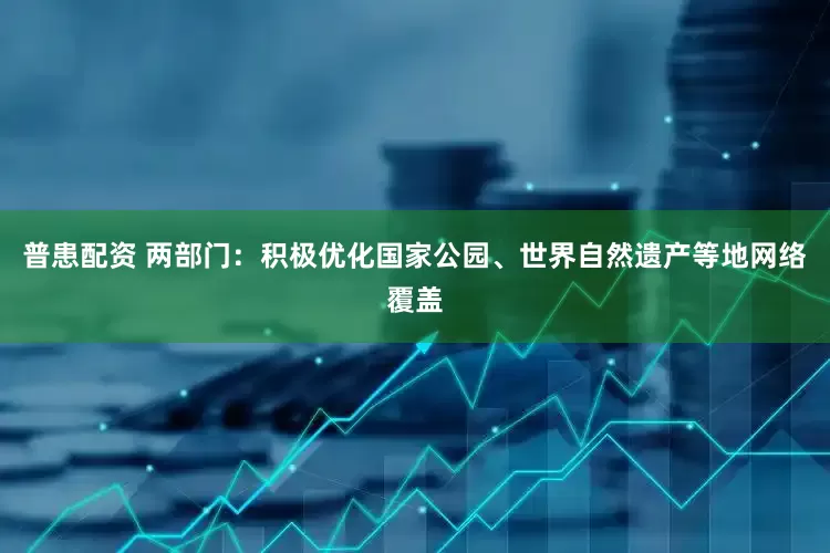 普患配资 两部门：积极优化国家公园、世界自然遗产等地网络覆盖