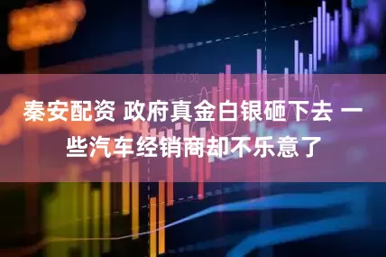 秦安配资 政府真金白银砸下去 一些汽车经销商却不乐意了