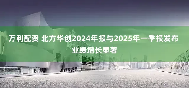 万利配资 北方华创2024年报与2025年一季报发布 业绩增长显著