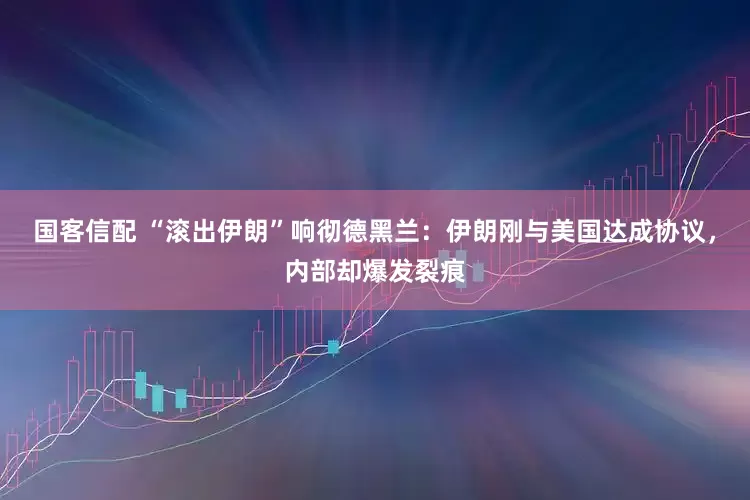 国客信配 “滚出伊朗”响彻德黑兰：伊朗刚与美国达成协议，内部却爆发裂痕