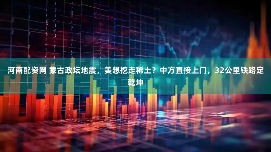 河南配资网 蒙古政坛地震，美想挖走稀土？中方直接上门，32公里铁路定乾坤